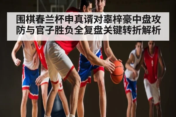 围棋春兰杯申真谞对辜梓豪中盘攻防与官子胜负全复盘关键转折解析